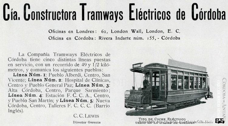 Cía. Constructora Tramways Eléctricos de Córdoba
"Año 1920
Cía. Constructora Tramways Eléctricos de Córdoba

"La Compañía Tramways Eléctricos de Córdoba tiene cinco distintas líneas puestas en servicio, con un recorrido de 49 y 1/2 kilómetros, y comunica los siguientes pueblos:
Línea Núm. 1: Pueblo Alberdi, Centro, San Vicente; 
Línea Núm. 2: Hospital de Clínicas, Centro y Pueblo General Paz; 
Línea Núm. 3: Alta Córdoba, Centro, Parque Sarmiento; 
Línea Núm. 4: Estación F.C.C.A., Centro, y Pueblo San Martín; y 
Línea Núm. 5: Nueva Córdoba, Centro, Talleres F.C.C.C. (Barrio Inglés).

-C.C. Lewis, Director Gerente-"

Anuncio, publicado en la página Nº 350 del "Ferrocarril Central de Córdoba - Álbum Comercial, Industrial y Agropecuario" - Año I, 1920, Núm.1
Colección y gentileza: Oscar Herminio Herrera Gregorat
Extraído de: [url=https://www.facebook.com/photo/?fbid=605667134928045&set=a.596378755856883]Córdoba de Antaño, en facebook[/url]
