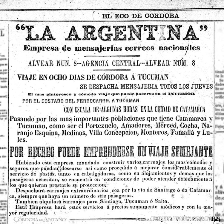 La Argentina
Anuncio, publicado en: 'El Eco de Córdoba'', jueves 2 de Julio de 1874. Año XII ─ Número 3355.
Reelevado de Hemeroteca Mayo de la Universidad Nacional de Córdoba
Extraído de: [url=https://www.facebook.com/photo.php?fbid=902234898604599&set=pb.100064542915806.-2207520000&type=3]Córdoba de Antaño, en facebook[/url]


"Año 1874

"La Argentina"
Empresa de mensajerías de correos nacionales.
Alvear Num. 8 ---Agencia Central--- Alvear Num. 8
Viaje en 8 días de Córdoba a Tucumán.

Se despacha mensajería todos los Jueves.
El más pintoresco y cómodo viaje que puede hacerse en el Interior por el costado del ferrocarril a Tucumán. Con escala de algunas horas en la ciudad de Catamarca. Pasando por las más importantes poblaciones que tiene Catamarca y Tucumán, como ser El Portezuelo, Amadores, Merced, Cocha, Naranjo Esquina, Medinas, Villa Concepción, Monteros, Famallá y Lules.
Por Recreo puede emprenderse un viaje semejante.
Habiendo esta empresa mandado construir varios carruajes los más cómodos y seguros que puedan desearse así como procedido a mejorar considerablemente el servicio de postas, tanto en cabalgaduras, como en alojamientos y demás que los pasageros (sic) necesitan, se encuentra en condiciones de poder atender debidamente a los que quieran prestarle su protección.
Despachará carruajes extraordinarios sea por la vía de Santiago o de Catamarca, siempre que haya un número de seis pasageros.
También alquilará carruajes para Santiago, Tucumán o Salta.
Esta empresa hará estos servicios a precios sumamente módicos y con la mayor regularidad.
Córdoba ciudad, República Argentina.

Así reza este anuncio publicado en el diario ''El Eco de Córdoba'', en su edición del Jueves 2 de Julio de 1874. Año XII ─ Número 3355.
« ''El Eco de Córdoba'', Diario Político, Noticioso, Literario, Comercial y de Variedades. Diario de la mañana. Se publica por su imprenta. Calle Representantes N.29. Propietario y Director: Ignacio Velez. Editor Responsable: J. I. Santillan Velez »"

