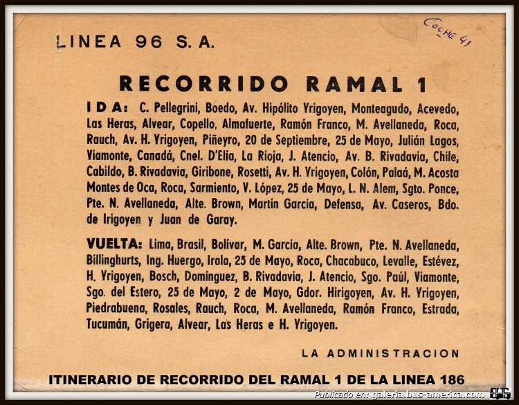 Línea 96
Línea 186 (Buenos Aires), interno 41

ESTE ES EL ITINERARIO ORIGINAL QUE LA EMPRESA COLOCABA EN LAS CARTELERAS DE LAS UNIDADES, OBVIAMENTE QUE CON LOS AÑOS FUE CAMBIANDO EL RECORRIDO Y SEGURAMENTE O NO REEMPLAZARIAN LOS COLOCADOS EN LOS COCHES...ESTE ES DE LOS AÑOS 70 Y PERTENECIA AL COCHE DE MI VIEJO, INTERNO 41 CARR: ALCORTA AÑO 1967 UN M.BENZ 911.
